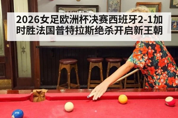 2026女足欧洲杯决赛西班牙2-1加时胜法国普特拉斯绝杀开启新王朝