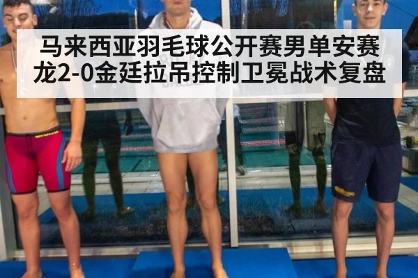 马来西亚羽毛球公开赛男单安赛龙2-0金廷拉吊控制卫冕战术复盘