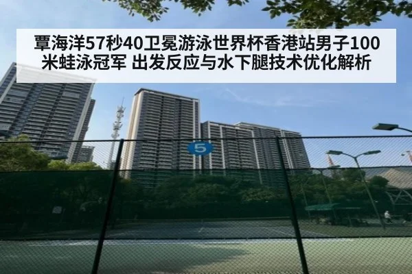 覃海洋57秒40卫冕游泳世界杯香港站男子100米蛙泳冠军 出发反应与水下腿技术优化解析